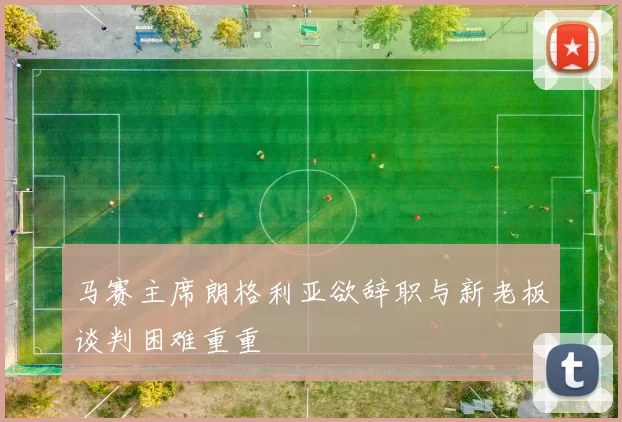 马赛主席朗格利亚欲辞职与新老板谈判困难重重