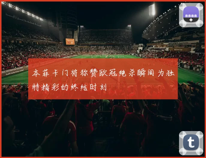 本菲卡门将称赞欧冠绝杀瞬间为独特精彩的终结时刻
