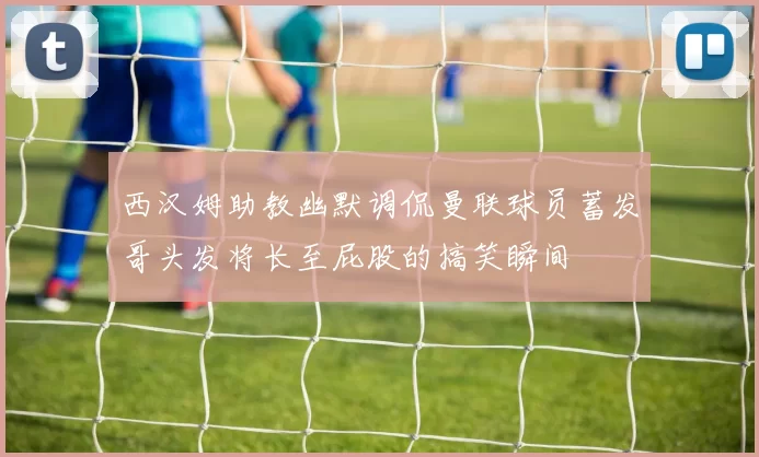 西汉姆助教幽默调侃曼联球员蓄发哥头发将长至屁股的搞笑瞬间