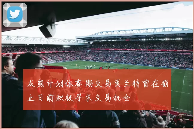 灰熊计划休赛期交易莫兰特曾在截止日前积极寻求交易机会