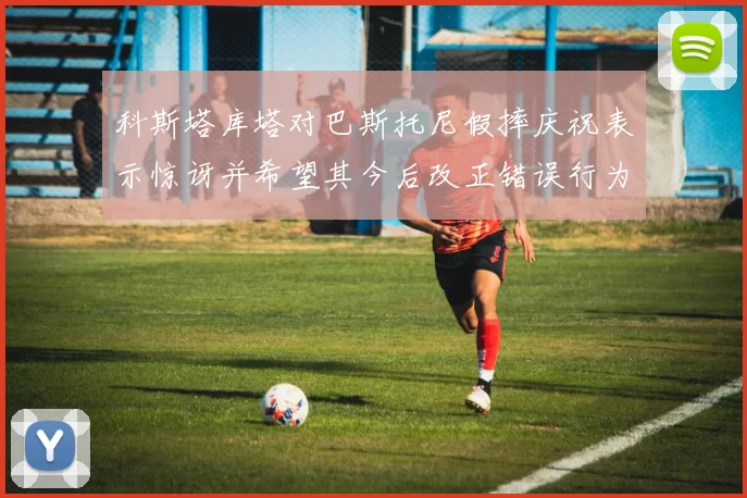 科斯塔库塔对巴斯托尼假摔庆祝表示惊讶并希望其今后改正错误行为