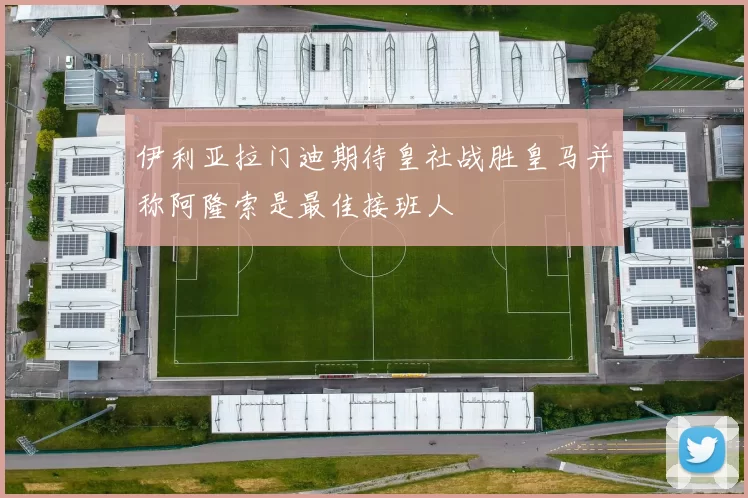 伊利亚拉门迪期待皇社战胜皇马并称阿隆索是最佳接班人