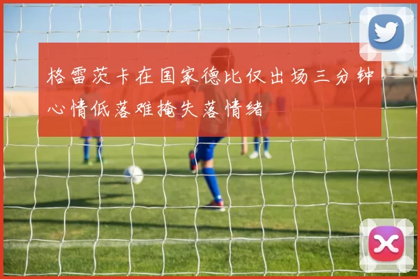 格雷茨卡在国家德比仅出场三分钟心情低落难掩失落情绪
