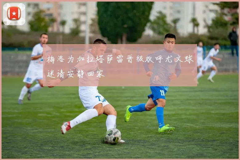 梅洛为加拉塔萨雷晋级欢呼尤文球迷请安静回家