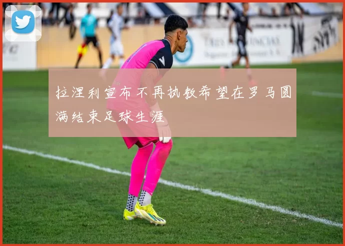 拉涅利宣布不再执教希望在罗马圆满结束足球生涯