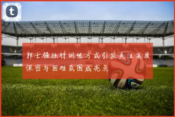 郭士强独特训练方式引发关注高度保密与困难氛围成亮点