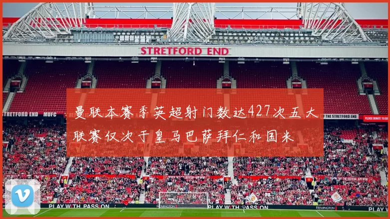 曼联本赛季英超射门数达427次五大联赛仅次于皇马巴萨拜仁和国米