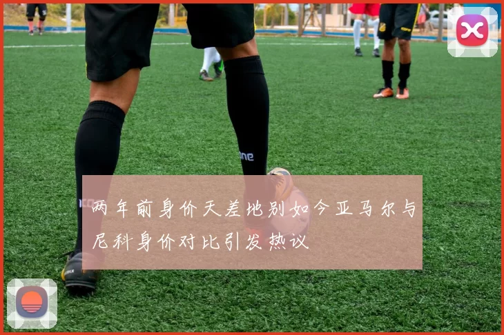 两年前身价天差地别如今亚马尔与尼科身价对比引发热议