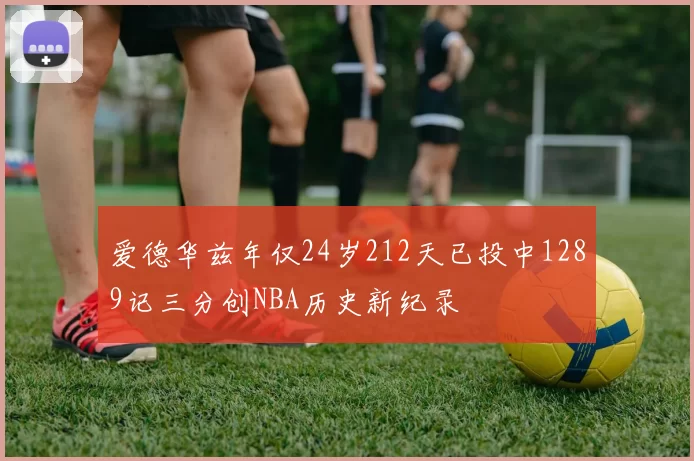 爱德华兹年仅24岁212天已投中1289记三分创NBA历史新纪录