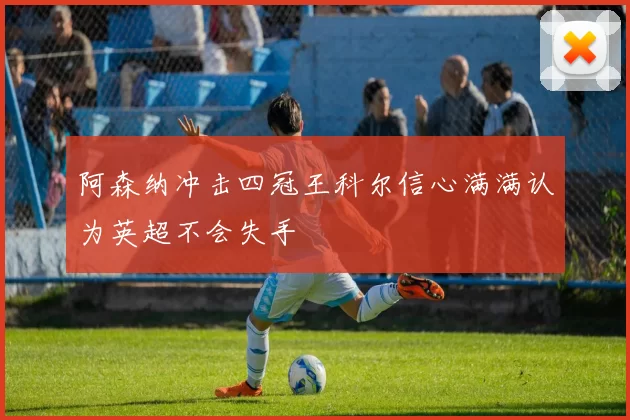 阿森纳冲击四冠王科尔信心满满认为英超不会失手