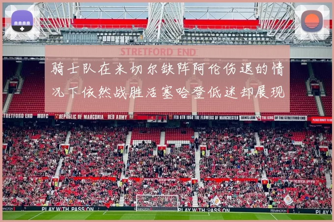 骑士队在米切尔缺阵阿伦伤退的情况下依然战胜活塞哈登低迷却展现季后赛实力