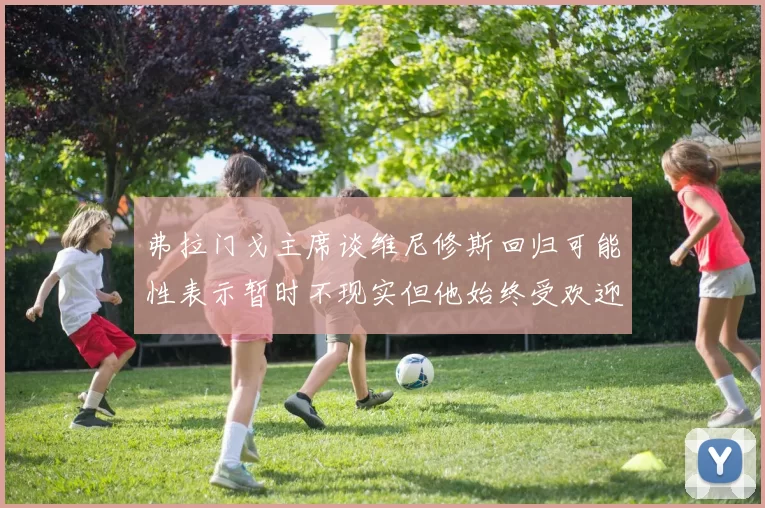 弗拉门戈主席谈维尼修斯回归可能性表示暂时不现实但他始终受欢迎