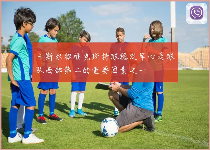 卡斯尔称福克斯持球稳定军心是球队西部第二的重要因素之一