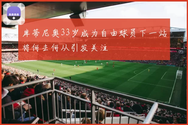 库蒂尼奥33岁成为自由球员下一站将何去何从引发关注