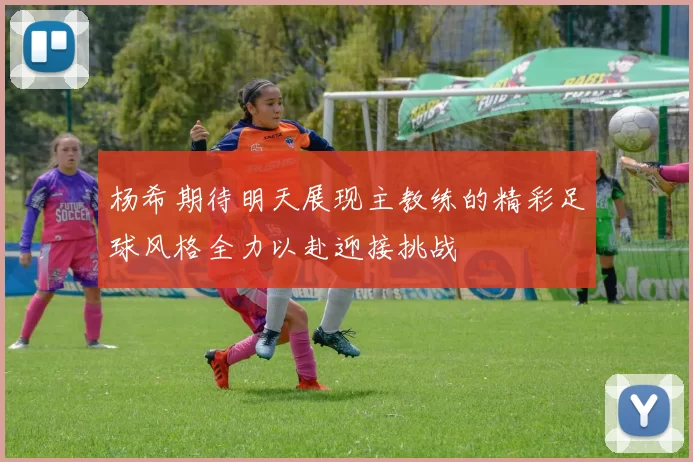 杨希期待明天展现主教练的精彩足球风格全力以赴迎接挑战