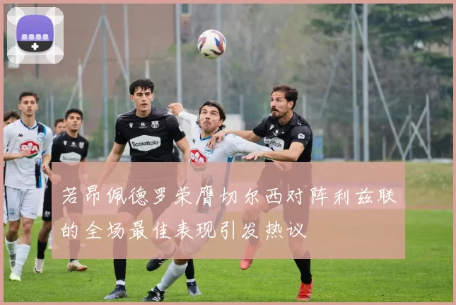 若昂佩德罗荣膺切尔西对阵利兹联的全场最佳表现引发热议