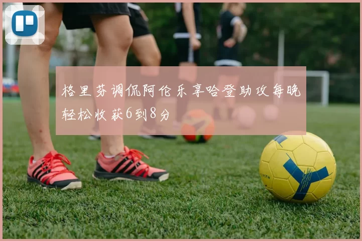 格里芬调侃阿伦乐享哈登助攻每晚轻松收获6到8分