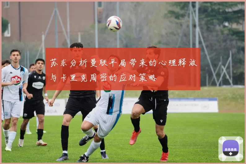 苏东分析曼联平局带来的心理释放与卡里克周密的应对策略