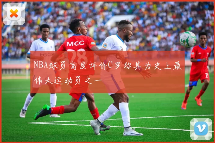 NBA球员高度评价C罗称其为史上最伟大运动员之一