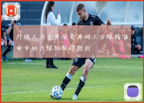 外线火力全开埃奇库姆三分球精准命中助力球队取得胜利