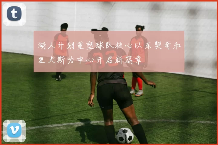 湖人计划重塑球队核心以东契奇和里夫斯为中心开启新篇章